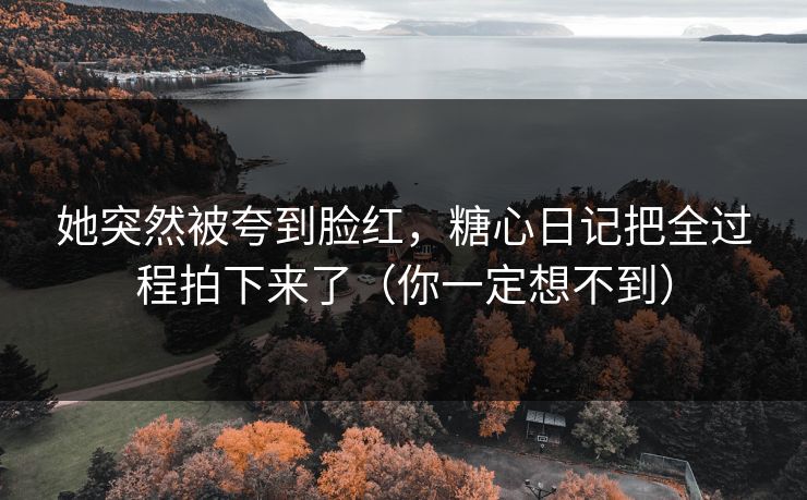 她突然被夸到脸红，糖心日记把全过程拍下来了（你一定想不到）