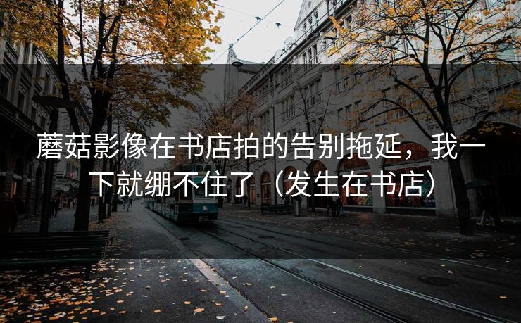 蘑菇影像在书店拍的告别拖延，我一下就绷不住了（发生在书店）