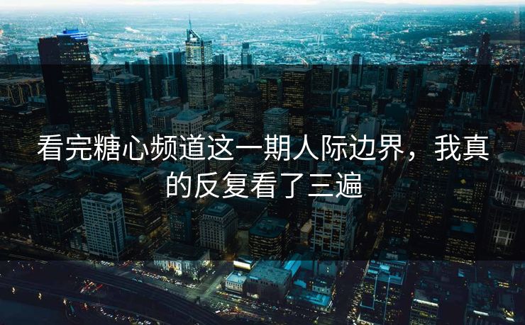 看完糖心频道这一期人际边界，我真的反复看了三遍