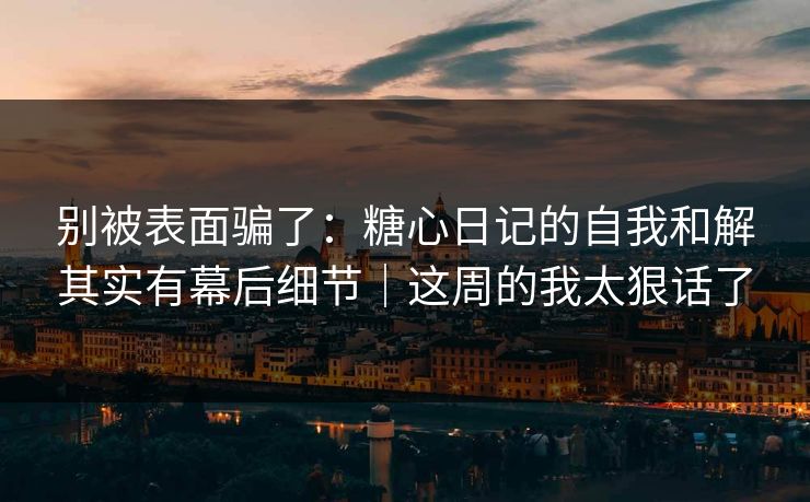 别被表面骗了：糖心日记的自我和解其实有幕后细节｜这周的我太狠话了