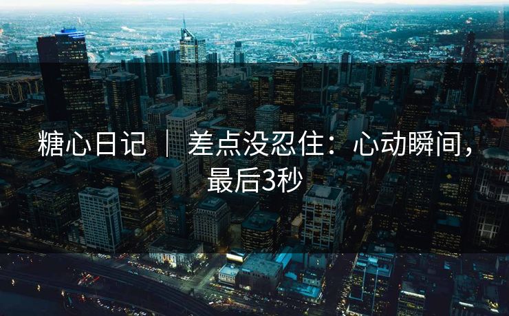 糖心日记 ｜ 差点没忍住：心动瞬间，最后3秒