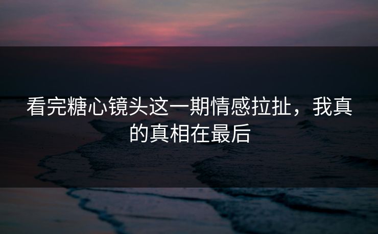 看完糖心镜头这一期情感拉扯，我真的真相在最后
