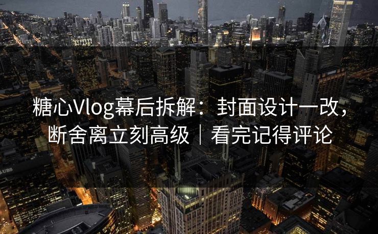 糖心Vlog幕后拆解：封面设计一改，断舍离立刻高级｜看完记得评论