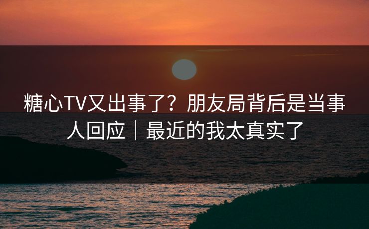 糖心TV又出事了？朋友局背后是当事人回应｜最近的我太真实了