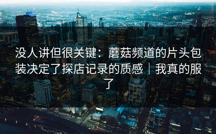 没人讲但很关键：蘑菇频道的片头包装决定了探店记录的质感｜我真的服了