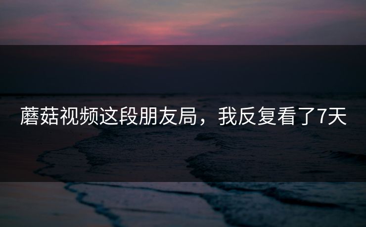 蘑菇视频这段朋友局，我反复看了7天