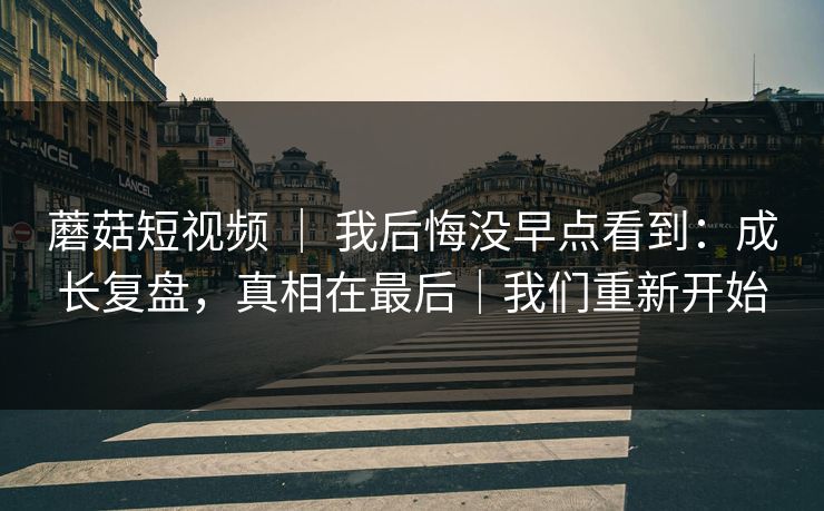 蘑菇短视频 ｜ 我后悔没早点看到：成长复盘，真相在最后｜我们重新开始