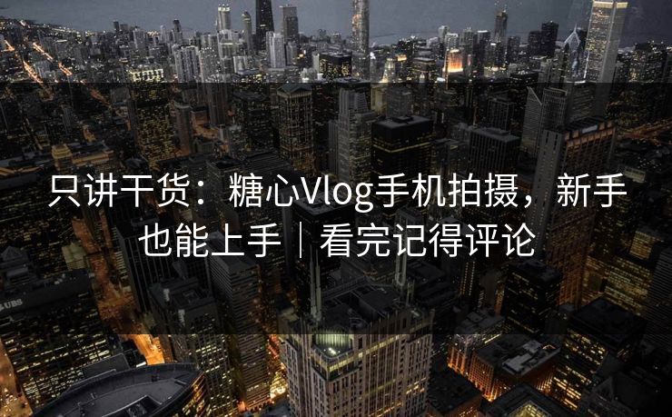 只讲干货：糖心Vlog手机拍摄，新手也能上手｜看完记得评论