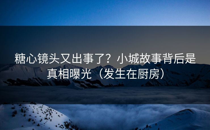 糖心镜头又出事了？小城故事背后是真相曝光（发生在厨房）