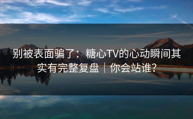 别被表面骗了：糖心TV的心动瞬间其实有完整复盘｜你会站谁？