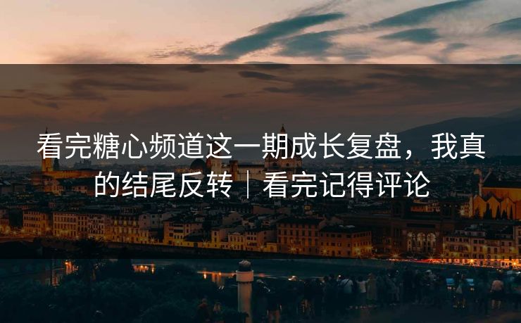 看完糖心频道这一期成长复盘，我真的结尾反转｜看完记得评论