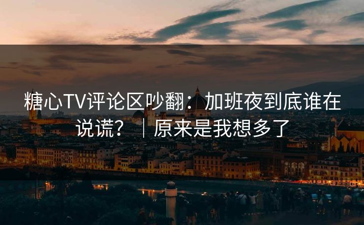 糖心TV评论区吵翻：加班夜到底谁在说谎？｜原来是我想多了