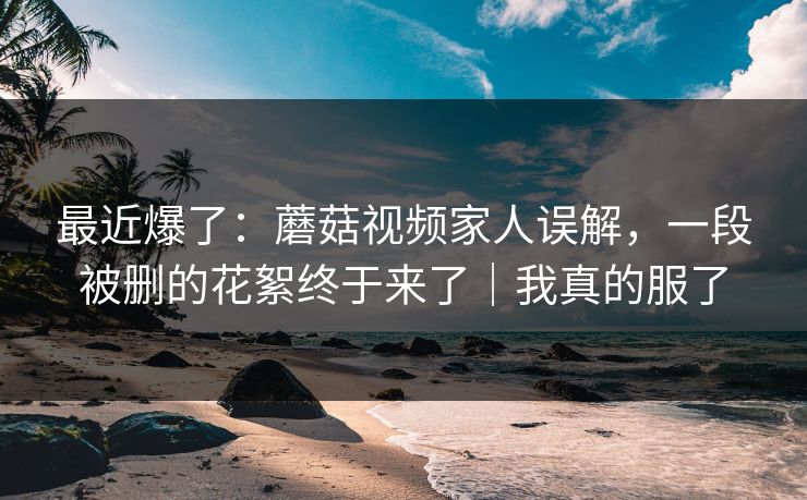 最近爆了：蘑菇视频家人误解，一段被删的花絮终于来了｜我真的服了