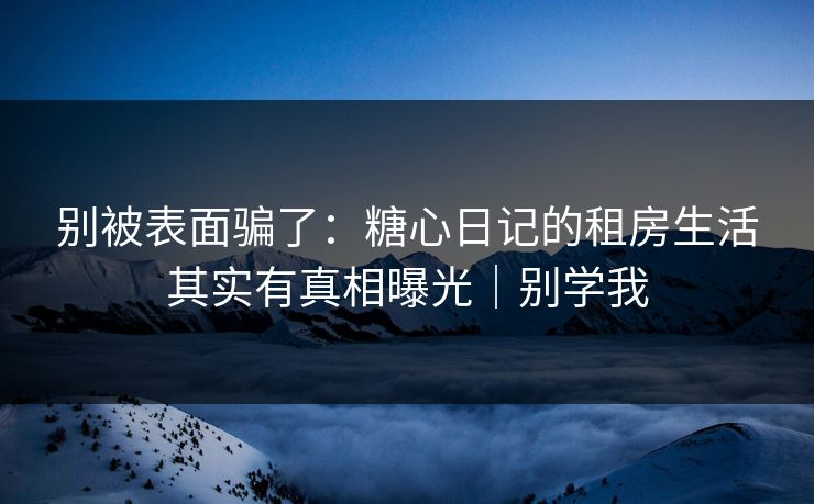 别被表面骗了：糖心日记的租房生活其实有真相曝光｜别学我