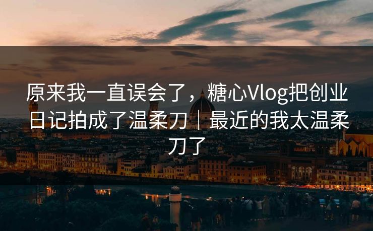 原来我一直误会了，糖心Vlog把创业日记拍成了温柔刀｜最近的我太温柔刀了