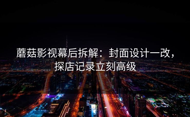 蘑菇影视幕后拆解：封面设计一改，探店记录立刻高级