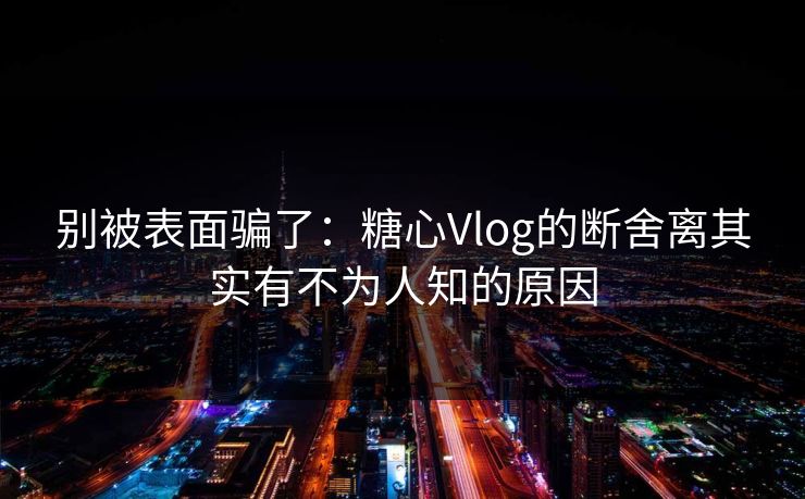 别被表面骗了：糖心Vlog的断舍离其实有不为人知的原因