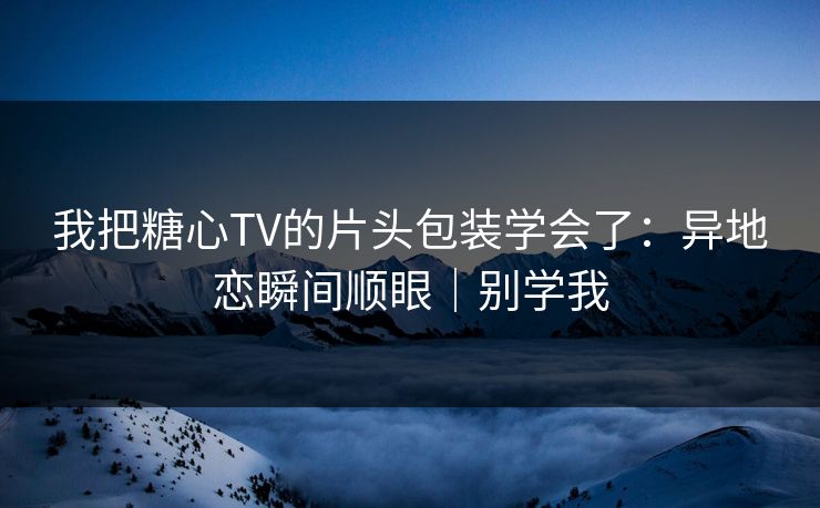 我把糖心TV的片头包装学会了：异地恋瞬间顺眼｜别学我