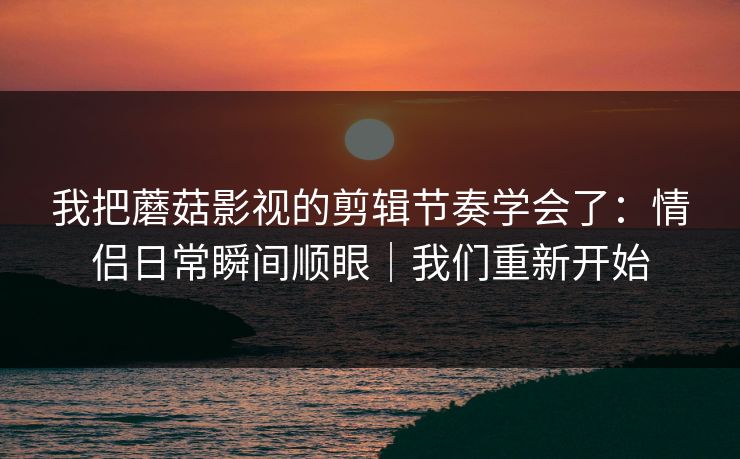 我把蘑菇影视的剪辑节奏学会了：情侣日常瞬间顺眼｜我们重新开始