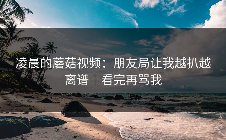 凌晨的蘑菇视频：朋友局让我越扒越离谱｜看完再骂我