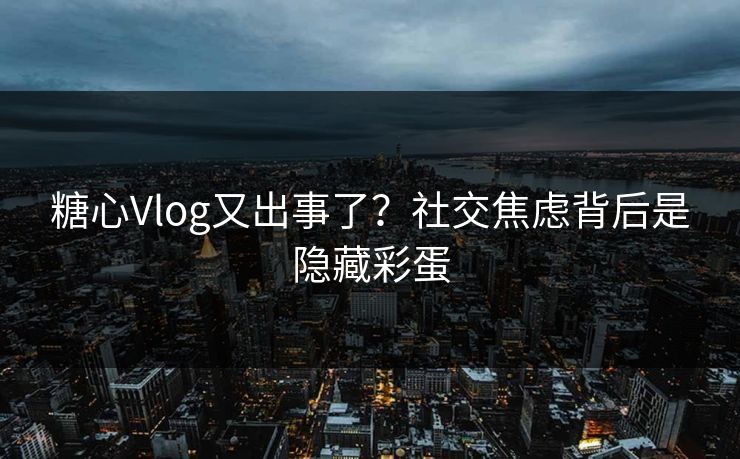 糖心Vlog又出事了？社交焦虑背后是隐藏彩蛋