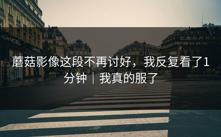 蘑菇影像这段不再讨好，我反复看了1分钟｜我真的服了