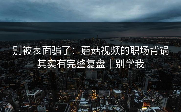别被表面骗了：蘑菇视频的职场背锅其实有完整复盘｜别学我