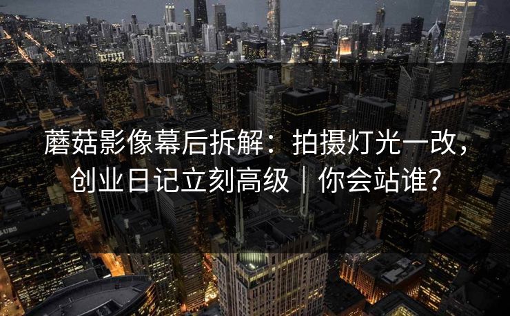 蘑菇影像幕后拆解：拍摄灯光一改，创业日记立刻高级｜你会站谁？