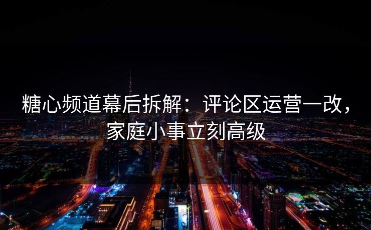 糖心频道幕后拆解：评论区运营一改，家庭小事立刻高级
