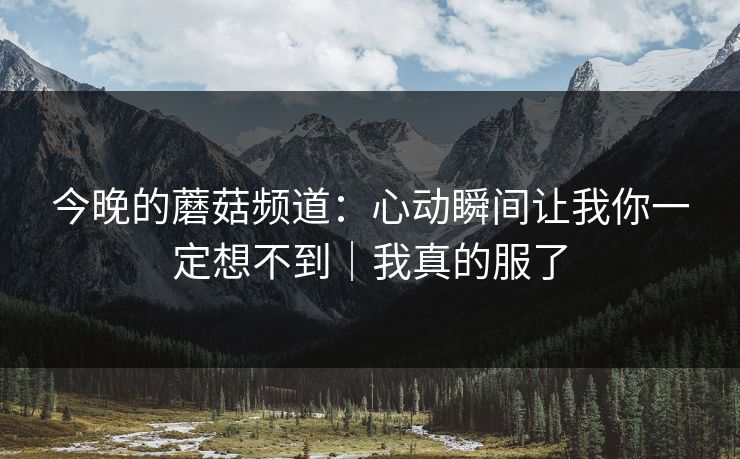 今晚的蘑菇频道：心动瞬间让我你一定想不到｜我真的服了