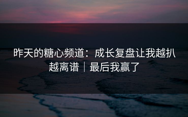 昨天的糖心频道：成长复盘让我越扒越离谱｜最后我赢了