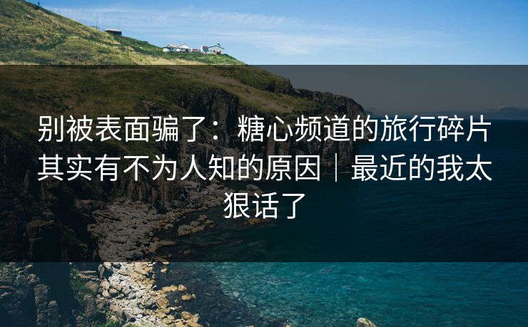 别被表面骗了：糖心频道的旅行碎片其实有不为人知的原因｜最近的我太狠话了