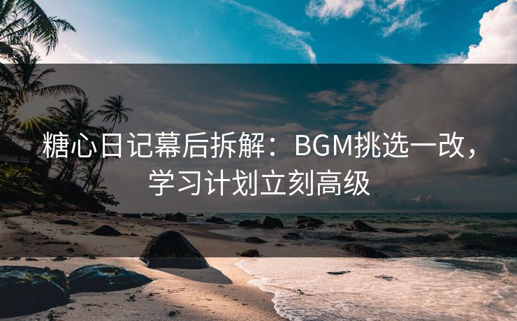 糖心日记幕后拆解：BGM挑选一改，学习计划立刻高级
