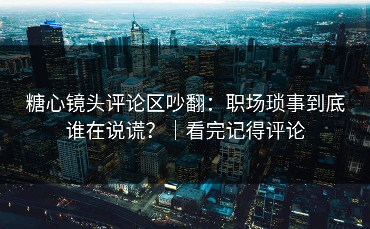 糖心镜头评论区吵翻：职场琐事到底谁在说谎？｜看完记得评论