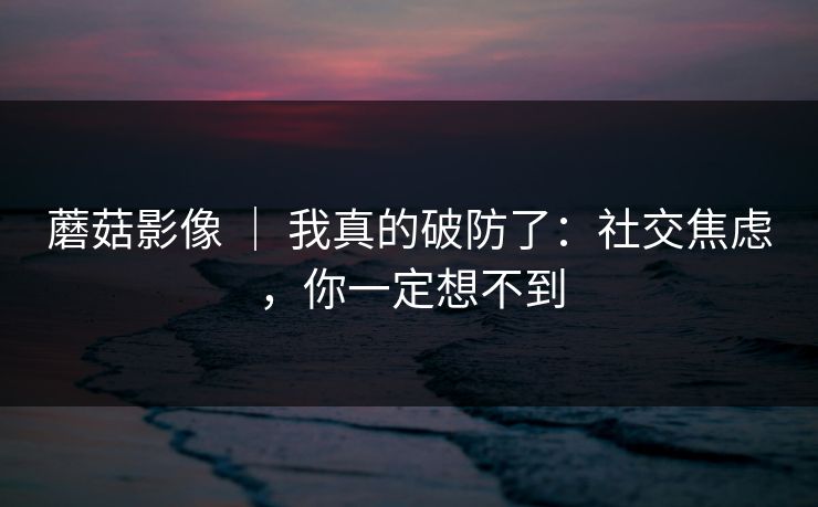 蘑菇影像 ｜ 我真的破防了：社交焦虑，你一定想不到