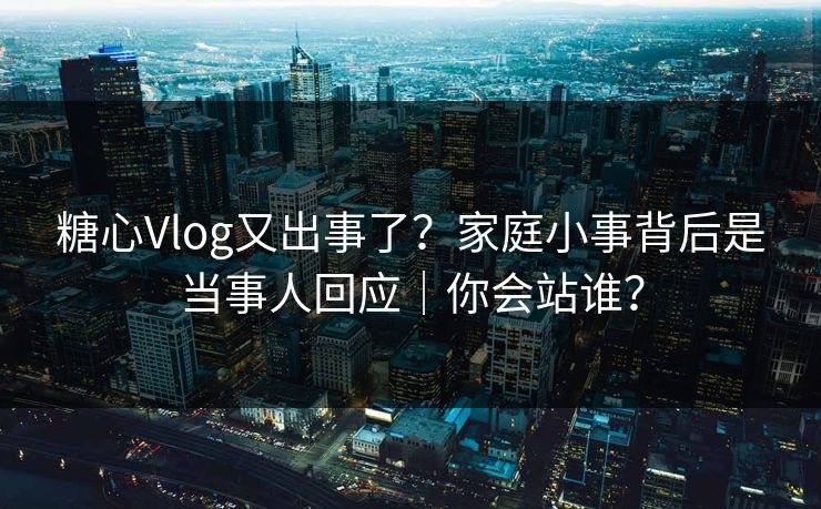 糖心Vlog又出事了？家庭小事背后是当事人回应｜你会站谁？