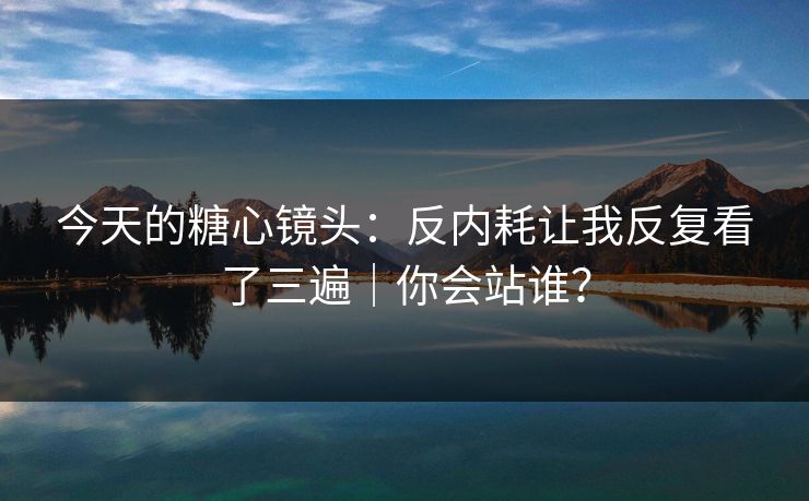 今天的糖心镜头：反内耗让我反复看了三遍｜你会站谁？