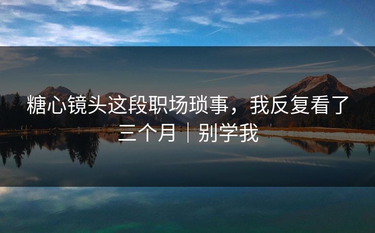 糖心镜头这段职场琐事，我反复看了三个月｜别学我