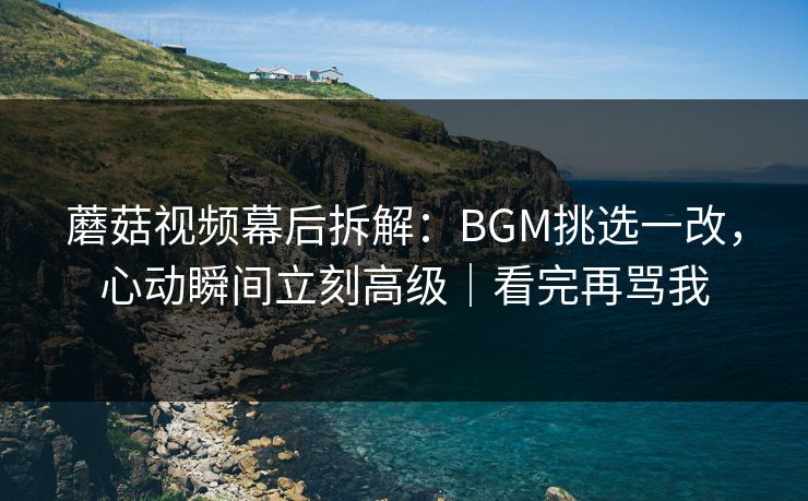蘑菇视频幕后拆解：BGM挑选一改，心动瞬间立刻高级｜看完再骂我