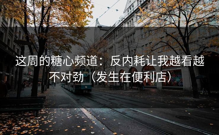 这周的糖心频道：反内耗让我越看越不对劲（发生在便利店）