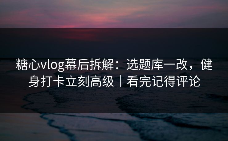 糖心vlog幕后拆解：选题库一改，健身打卡立刻高级｜看完记得评论
