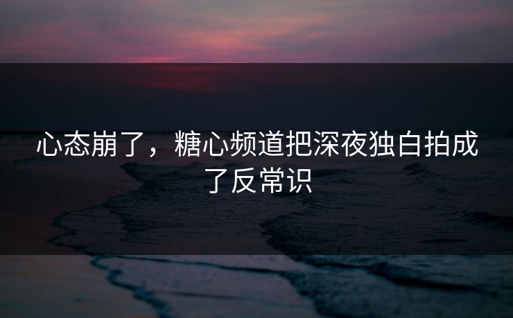 心态崩了，糖心频道把深夜独白拍成了反常识
