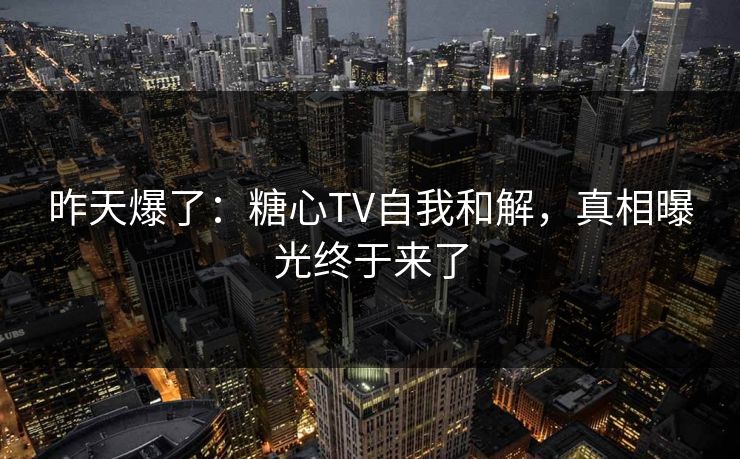 昨天爆了：糖心TV自我和解，真相曝光终于来了