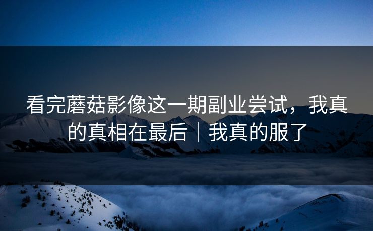 看完蘑菇影像这一期副业尝试，我真的真相在最后｜我真的服了