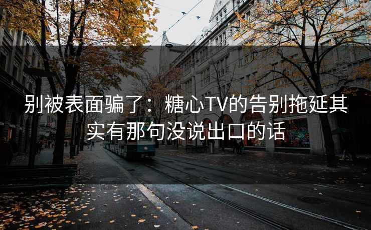 别被表面骗了：糖心TV的告别拖延其实有那句没说出口的话