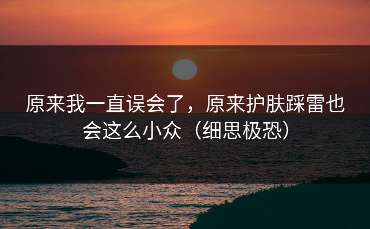 原来我一直误会了，原来护肤踩雷也会这么小众（细思极恐）