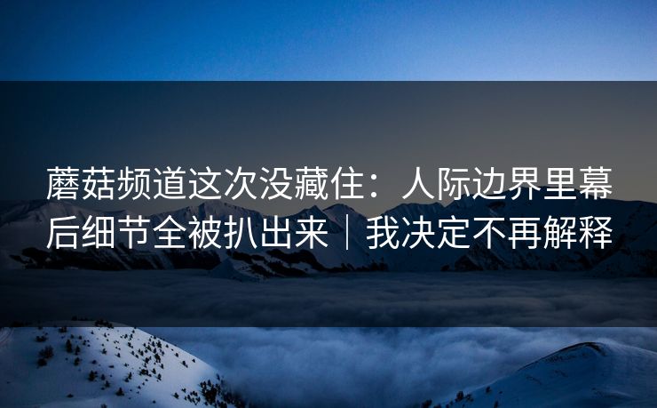 蘑菇频道这次没藏住：人际边界里幕后细节全被扒出来｜我决定不再解释