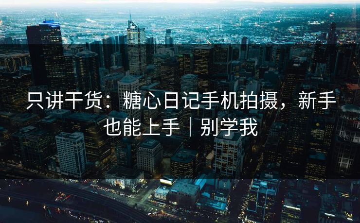 只讲干货：糖心日记手机拍摄，新手也能上手｜别学我