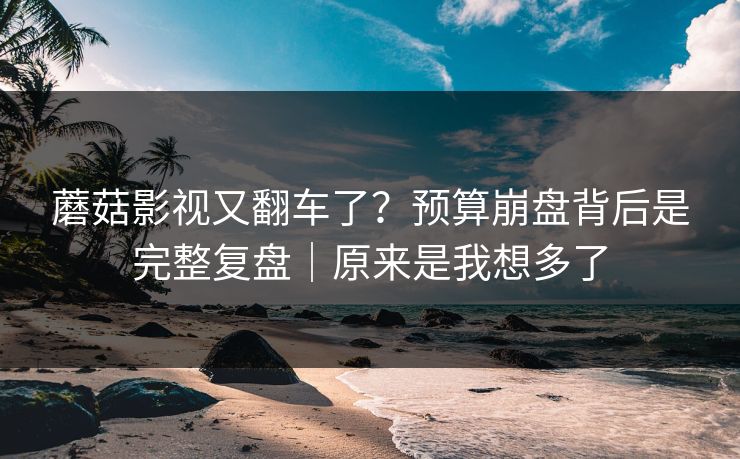 蘑菇影视又翻车了？预算崩盘背后是完整复盘｜原来是我想多了