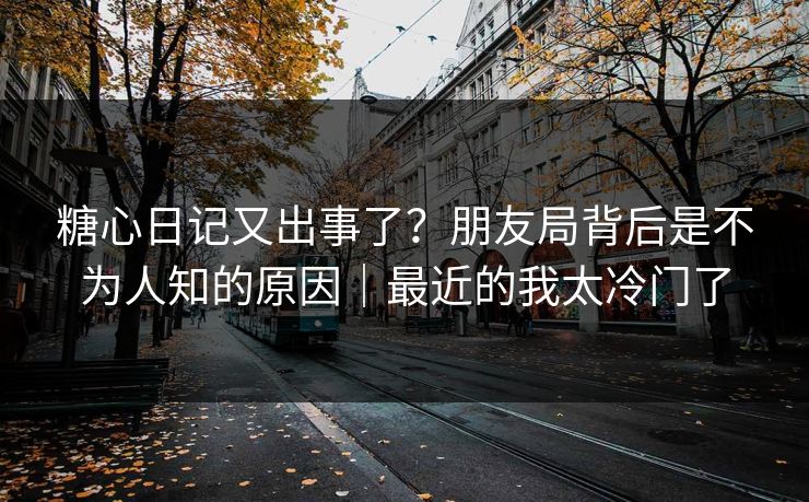 糖心日记又出事了？朋友局背后是不为人知的原因｜最近的我太冷门了
